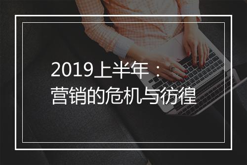 2019上半年：营销的危机与彷徨