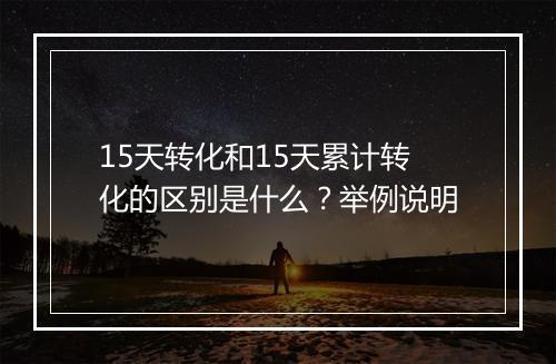 15天转化和15天累计转化的区别是什么？举例说明