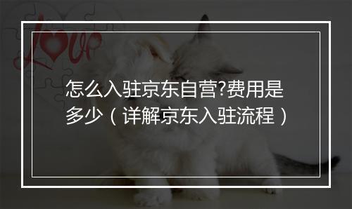 怎么入驻京东自营?费用是多少（详解京东入驻流程）