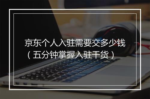 京东个人入驻需要交多少钱（五分钟掌握入驻干货）