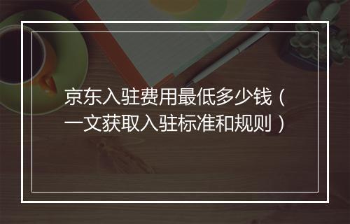 京东入驻费用最低多少钱（一文获取入驻标准和规则）