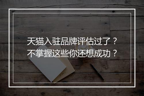 天猫入驻品牌评估过了？不掌握这些你还想成功？