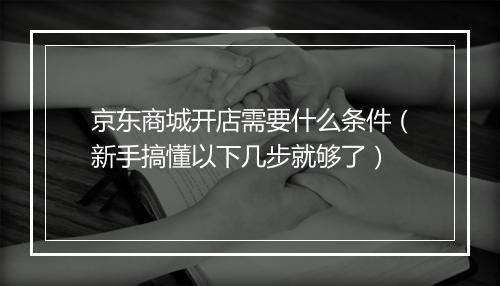 京东商城开店需要什么条件（新手搞懂以下几步就够了）