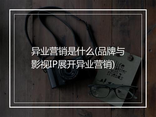 异业营销是什么(品牌与影视IP展开异业营销)