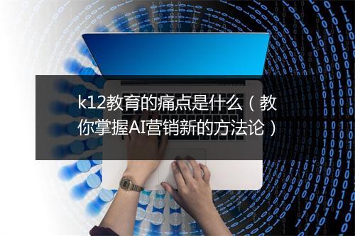 k12教育的痛点是什么（教你掌握AI营销新的方法论）