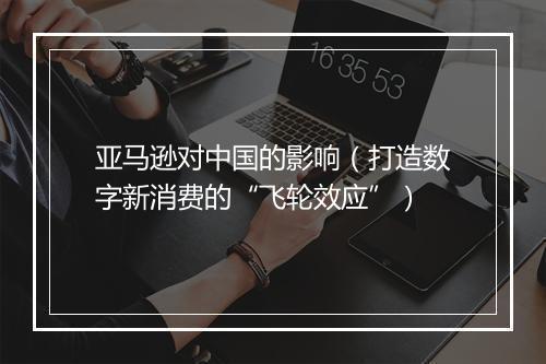 亚马逊对中国的影响（打造数字新消费的“飞轮效应”）