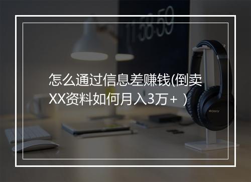 怎么通过信息差赚钱(倒卖XX资料如何月入3万+）
