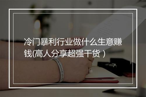 冷门暴利行业做什么生意赚钱(高人分享超强干货）