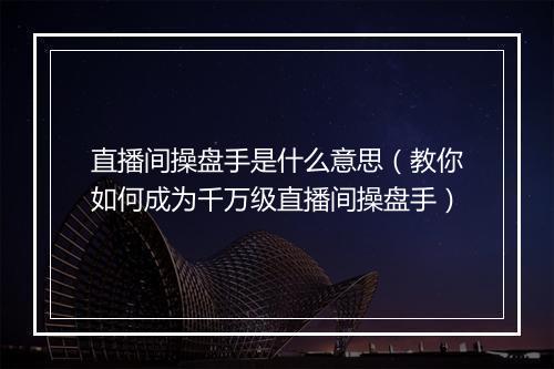 直播间操盘手是什么意思（教你如何成为千万级直播间操盘手）