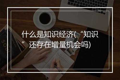 什么是知识经济(“知识”还存在增量机会吗)