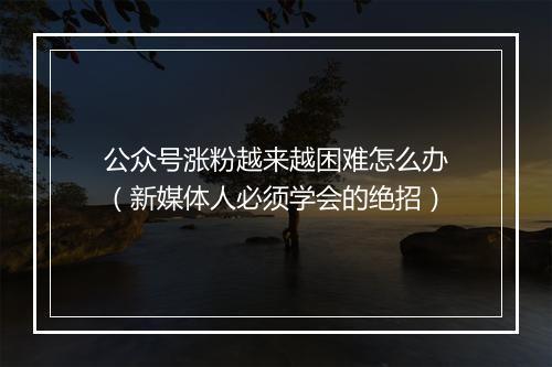 公众号涨粉越来越困难怎么办（新媒体人必须学会的绝招）