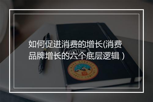 如何促进消费的增长(消费品牌增长的六个底层逻辑）