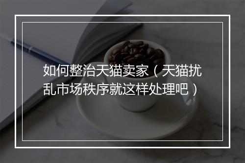 如何整治天猫卖家（天猫扰乱市场秩序就这样处理吧）
