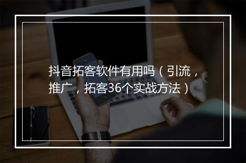抖音拓客软件有用吗（引流，推广，拓客36个实战方法）