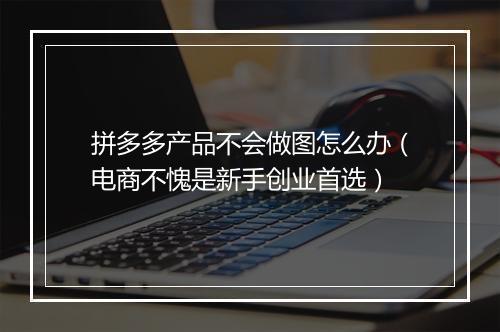 拼多多产品不会做图怎么办（电商不愧是新手创业首选）
