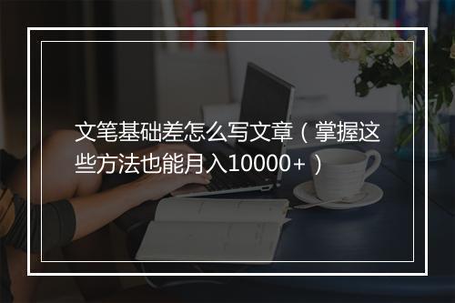 文笔基础差怎么写文章（掌握这些方法也能月入10000+）