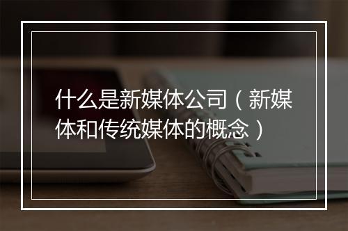 什么是新媒体公司（新媒体和传统媒体的概念）