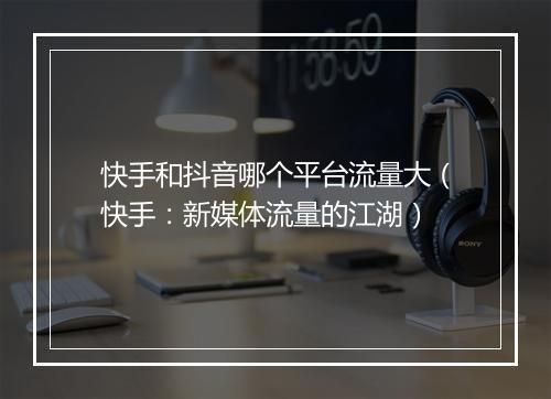 快手和抖音哪个平台流量大（快手：新媒体流量的江湖）