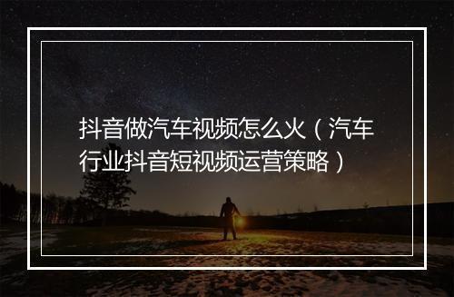 抖音做汽车视频怎么火（汽车行业抖音短视频运营策略）