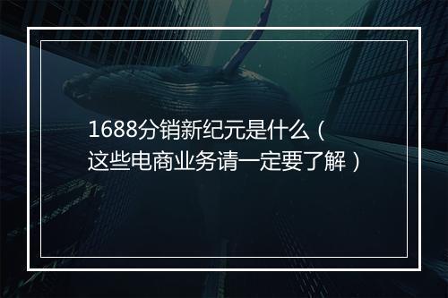 1688分销新纪元是什么（这些电商业务请一定要了解）