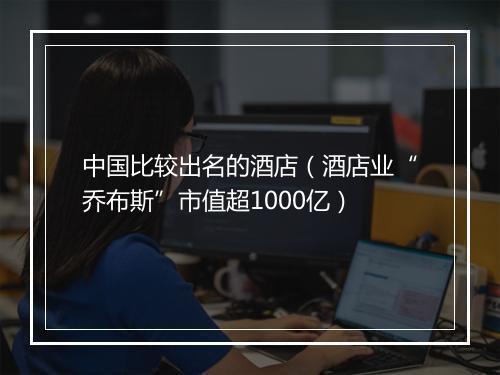 中国比较出名的酒店（酒店业“乔布斯”市值超1000亿）