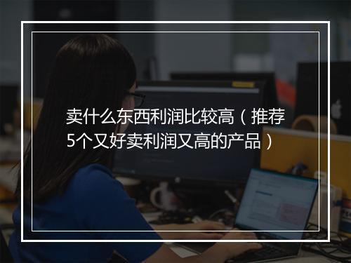 卖什么东西利润比较高（推荐5个又好卖利润又高的产品）