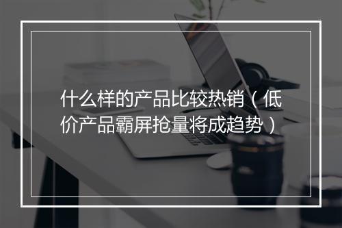 什么样的产品比较热销（低价产品霸屏抢量将成趋势）