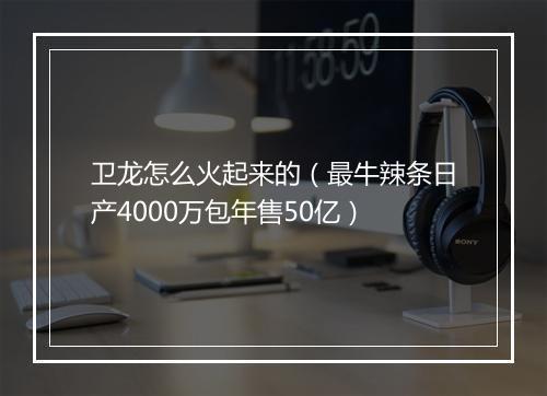 卫龙怎么火起来的（最牛辣条日产4000万包年售50亿）