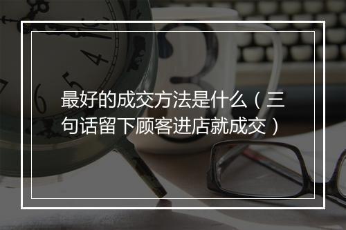 最好的成交方法是什么（三句话留下顾客进店就成交）