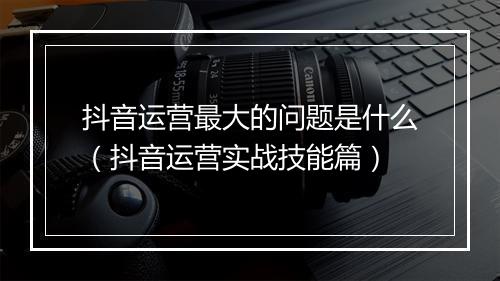 抖音运营最大的问题是什么（抖音运营实战技能篇）