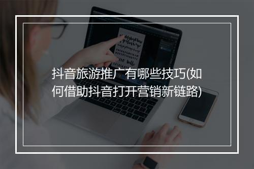 抖音旅游推广有哪些技巧(如何借助抖音打开营销新链路)