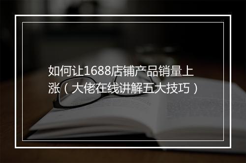 如何让1688店铺产品销量上涨（大佬在线讲解五大技巧）