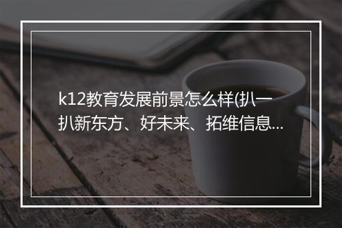 k12教育发展前景怎么样(扒一扒新东方、好未来、拓维信息的生态布局)