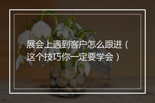 展会上遇到客户怎么跟进（这个技巧你一定要学会）