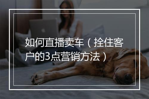 如何直播卖车（拴住客户的3点营销方法）