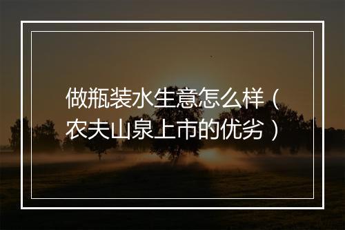 做瓶装水生意怎么样（农夫山泉上市的优劣）