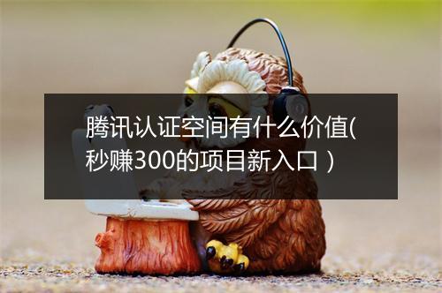 腾讯认证空间有什么价值(秒赚300的项目新入口）