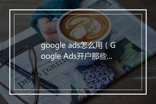 google ads怎么用（Google Ads开户那些事儿你遇到过吗）