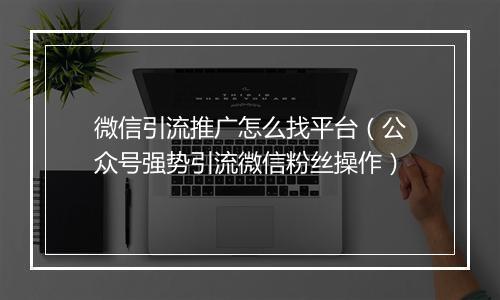 微信引流推广怎么找平台（公众号强势引流微信粉丝操作）