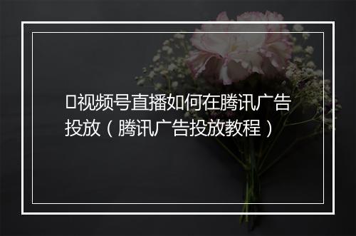 ​视频号直播如何在腾讯广告投放（腾讯广告投放教程）
