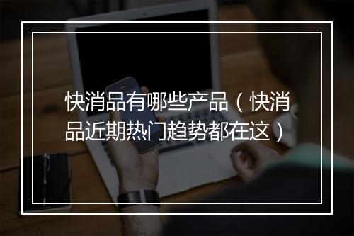 快消品有哪些产品（快消品近期热门趋势都在这）