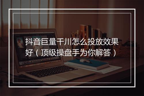 抖音巨量千川怎么投放效果好（顶级操盘手为你解答）