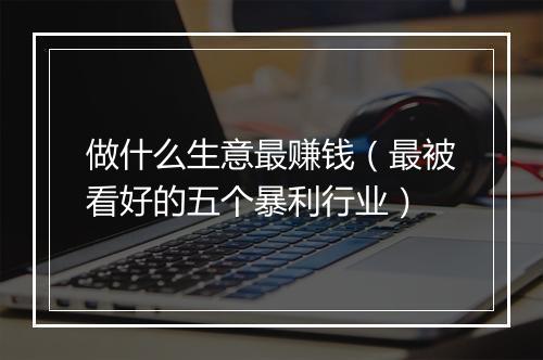 做什么生意最赚钱（最被看好的五个暴利行业）