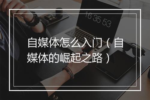 自媒体怎么入门（自媒体的崛起之路）