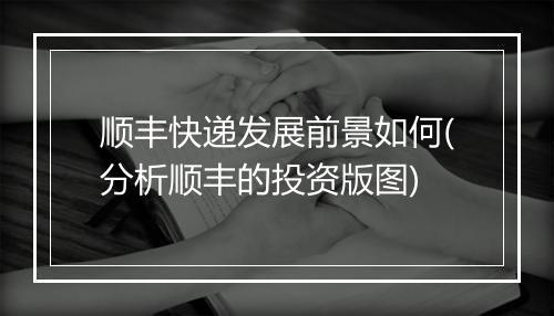 顺丰快递发展前景如何(分析顺丰的投资版图)