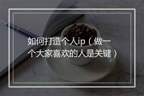 如何打造个人ip（做一个大家喜欢的人是关键）