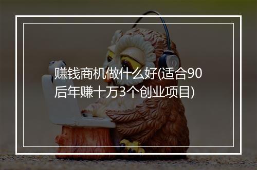 赚钱商机做什么好(适合90后年赚十万3个创业项目)
