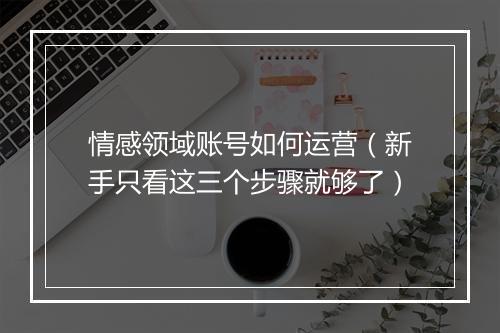 情感领域账号如何运营（新手只看这三个步骤就够了）