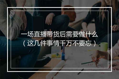 一场直播带货后需要做什么（这几件事情千万不要忘）