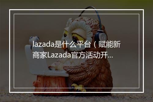 lazada是什么平台（赋能新商家Lazada官方活动开启报名）